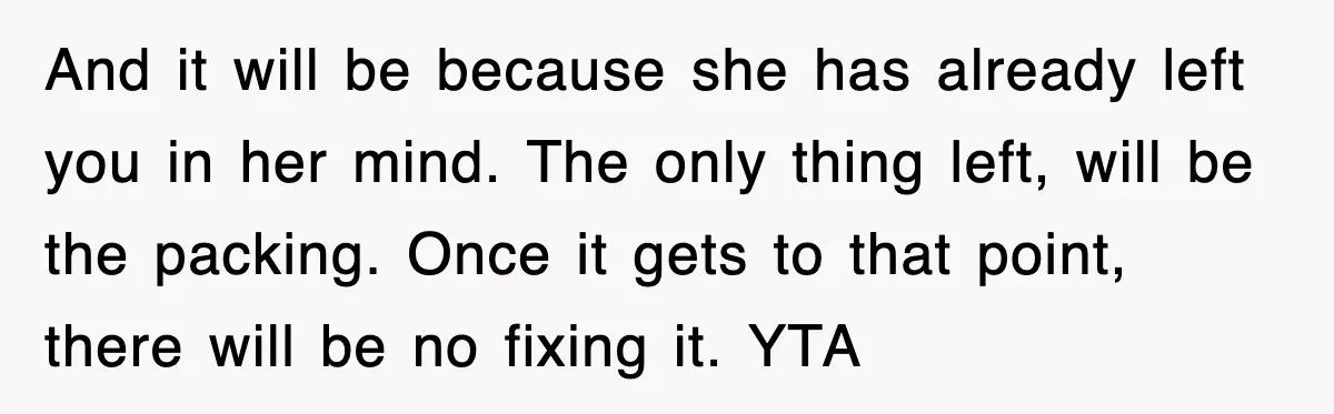 And it will be because she has already left you in her mind. The only thing left, will be the packing. Once it gets to that point, there will be...