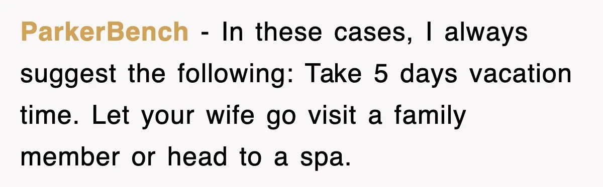 ParkerBench − In these cases, I always suggest the following: Take 5 days vacation time. Let your wife go visit a family member or head to a spa.