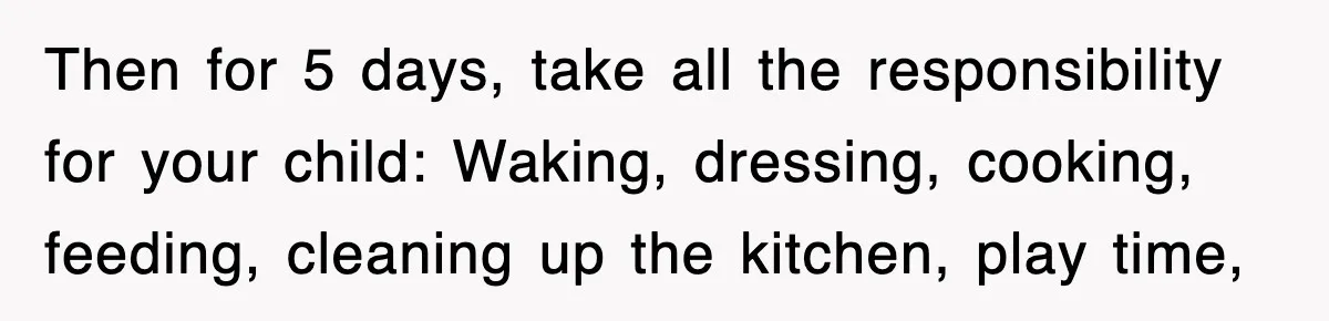 Then for 5 days, take all the responsibility for your child: Waking, dressing, cooking, feeding, cleaning up the kitchen, play time,