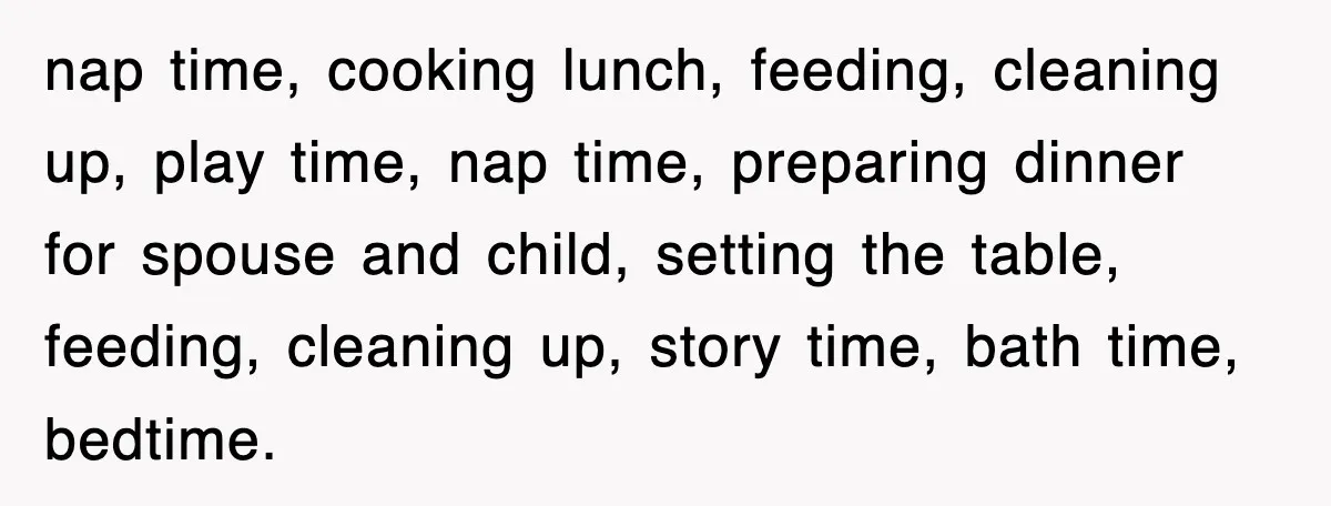 nap time, cooking lunch, feeding, cleaning up, play time, nap time, preparing dinner for spouse and child, setting the table, feeding, cleaning up, story time, bath time, bedtime.
