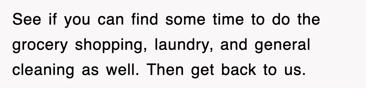 See if you can find some time to do the grocery shopping, laundry, and general cleaning as well. Then get back to us.