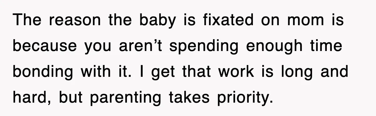 The reason the baby is fixated on mom is because you aren’t spending enough time bonding with it. I get that work is long and hard, but parenting takes priority.