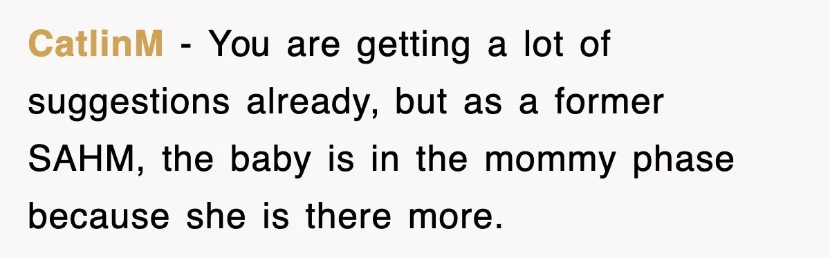 CatlinM − You are getting a lot of suggestions already, but as a former SAHM, the baby is in the mommy phase because she is there more.