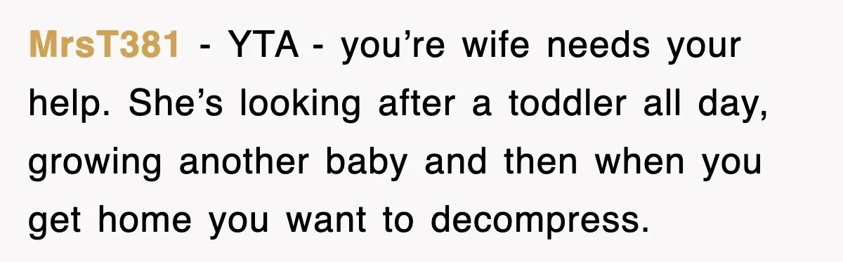 MrsT381 − YTA - you’re wife needs your help. She’s looking after a toddler all day, growing another baby and then when you get home you want to decompress.