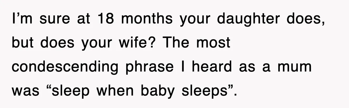 I’m sure at 18 months your daughter does, but does your wife? The most condescending phrase I heard as a mum was “sleep when baby sleeps”.