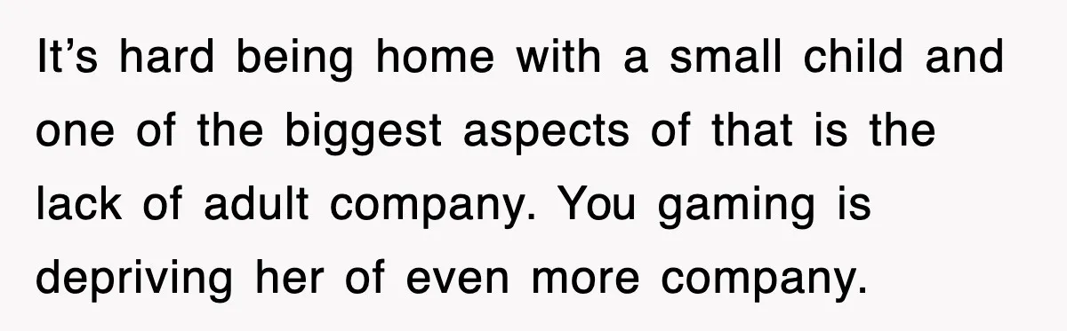 It’s hard being home with a small child and one of the biggest aspects of that is the lack of adult company. You gaming is depriving her of even more...