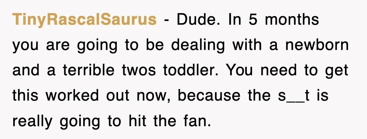 TinyRascalSaurus − Dude. In 5 months you are going to be dealing with a newborn and a terrible twos toddler. You need to get this worked out now, because the...