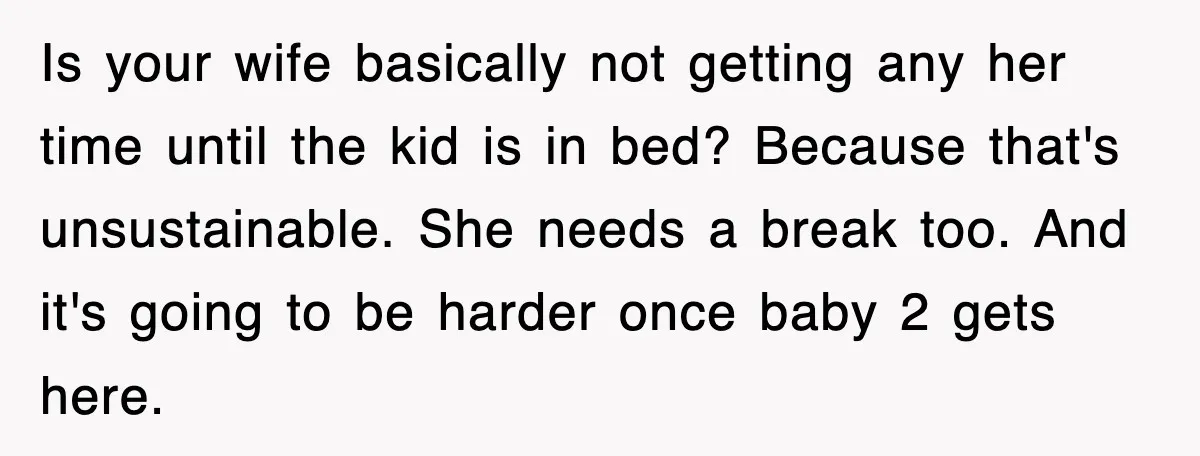 Is your wife basically not getting any her time until the kid is in bed? Because that's unsustainable. She needs a break too. And it's going to be harder once...