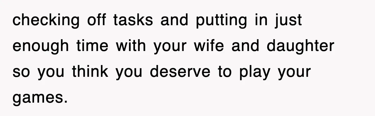 checking off tasks and putting in just enough time with your wife and daughter so you think you deserve to play your games.