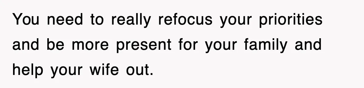 You need to really refocus your priorities and be more present for your family and help your wife out.