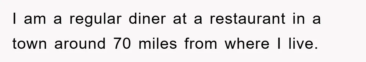 I am a regular diner at a restaurant in a town around 70 miles from where I live.