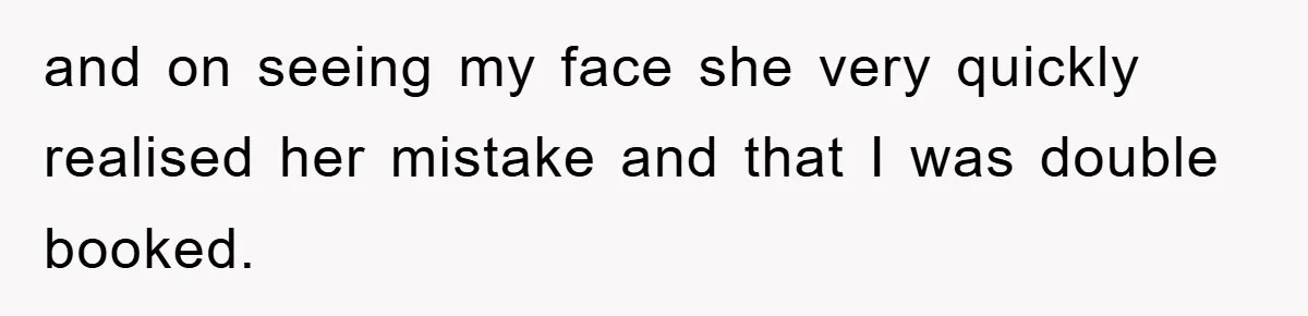 and on seeing my face she very quickly realised her mistake and that I was double booked.