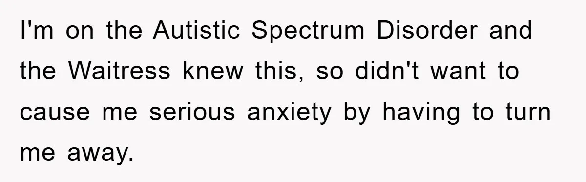 I'm on the Autistic Spectrum Disorder and the Waitress knew this, so didn't want to cause me serious anxiety by having to turn me away.