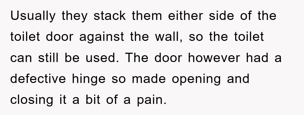 Usually they stack them either side of the toilet door against the wall, so the toilet can still be used. The door however had a defective hinge so made opening...