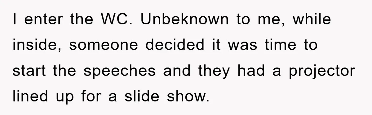 I enter the WC. Unbeknown to me, while inside, someone decided it was time to start the speeches and they had a projector lined up for a slide show.