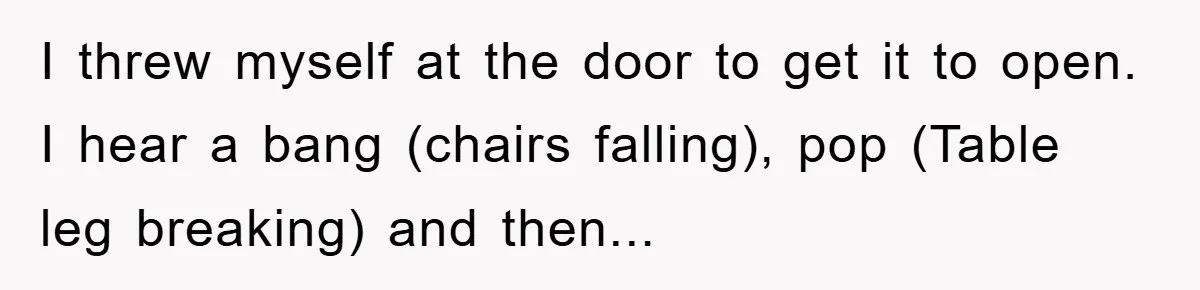 I threw myself at the door to get it to open. I hear a bang (chairs falling), pop (Table leg breaking) and then...