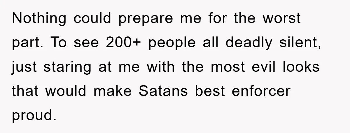 Nothing could prepare me for the worst part. To see 200+ people all deadly silent, just staring at me with the most evil looks that would make Satans best enforcer...