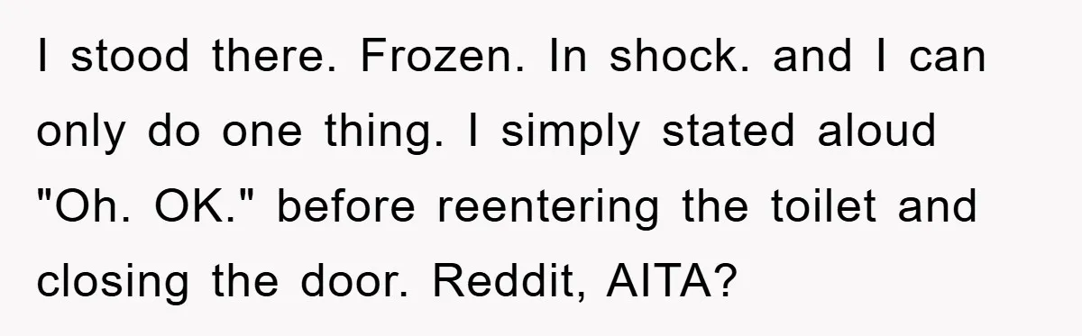 I stood there. Frozen. In shock. and I can only do one thing. I simply stated aloud "Oh. OK." before reentering the toilet and closing the door. Reddit, AITA?