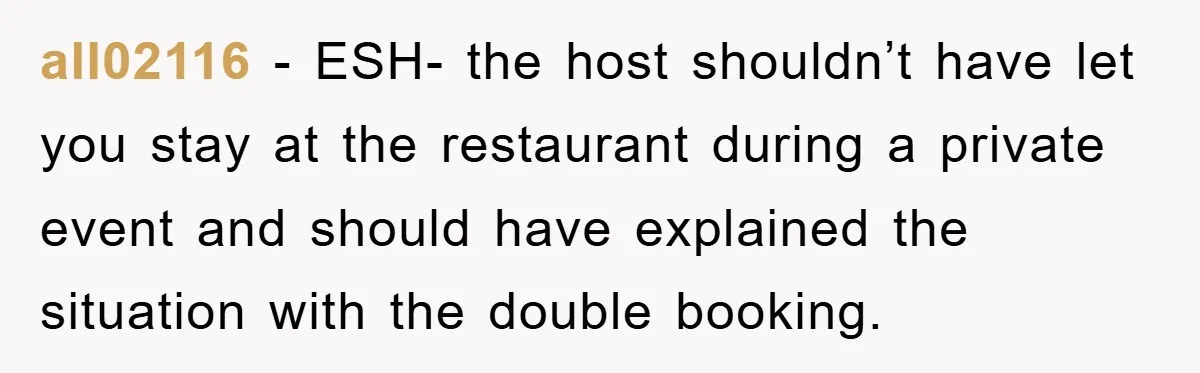 all02116 − ESH- the host shouldn’t have let you stay at the restaurant during a private event and should have explained the situation with the double booking.
