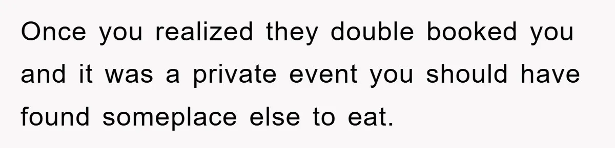 Once you realized they double booked you and it was a private event you should have found someplace else to eat.