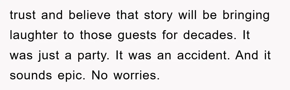 trust and believe that story will be bringing laughter to those guests for decades. It was just a party. It was an accident. And it sounds epic. No worries.