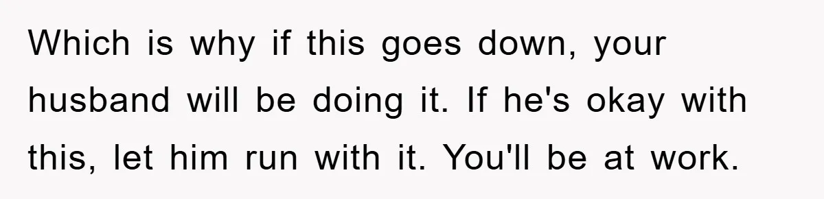 Which is why if this goes down, your husband will be doing it. If he's okay with this, let him run with it. You'll be at work.