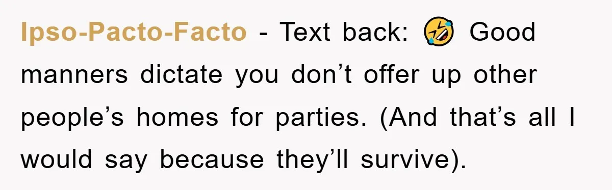 Ipso-Pacto-Facto − Text back: 🤣 Good manners dictate you don’t offer up other people’s homes for parties. (And that’s all I would say because they’ll survive).