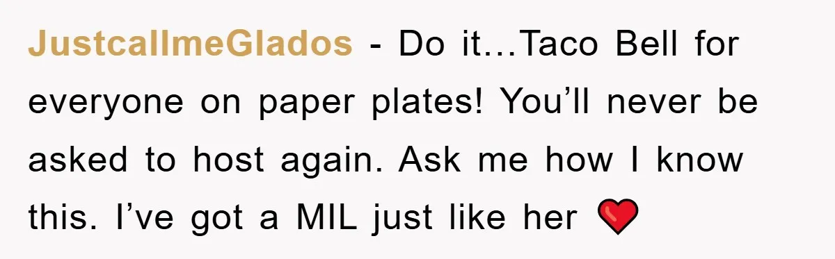 JustcallmeGlados − Do it…Taco Bell for everyone on paper plates! You’ll never be asked to host again. Ask me how I know this. I’ve got a MIL just like her...