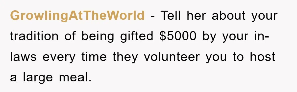 GrowlingAtTheWorld − Tell her about your tradition of being gifted $5000 by your in-laws every time they volunteer you to host a large meal.