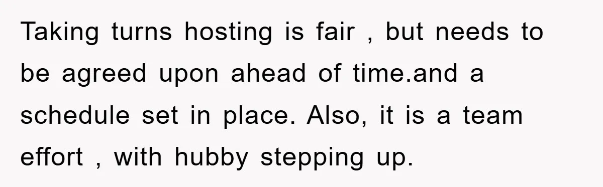 Taking turns hosting is fair , but needs to be agreed upon ahead of time.and a schedule set in place. Also, it is a team effort , with hubby stepping...