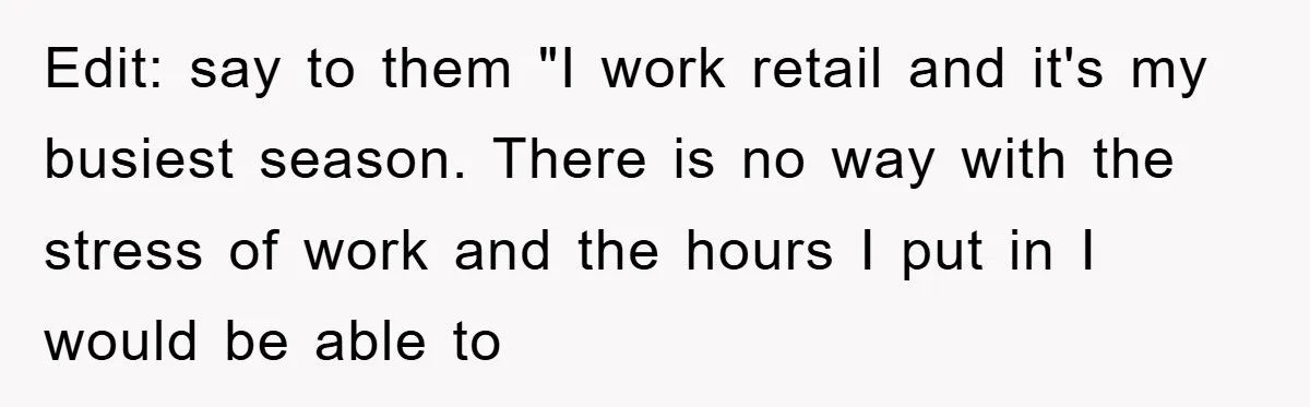 Edit: say to them "I work retail and it's my busiest season. There is no way with the stress of work and the hours I put in I would be...
