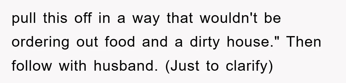 pull this off in a way that wouldn't be ordering out food and a dirty house." Then follow with husband. (Just to clarify)