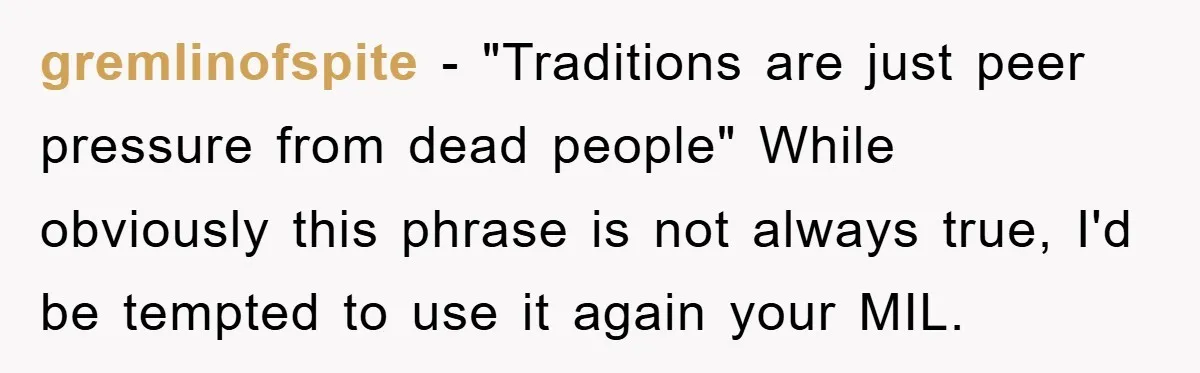 gremlinofspite − "Traditions are just peer pressure from dead people" While obviously this phrase is not always true, I'd be tempted to use it again your MIL.