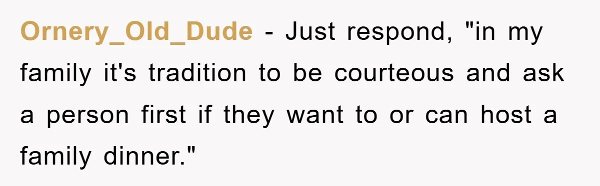 Ornery_Old_Dude − Just respond, "in my family it's tradition to be courteous and ask a person first if they want to or can host a family dinner."