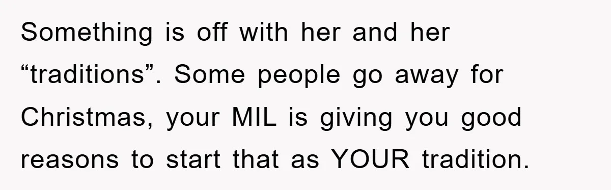 Something is off with her and her “traditions”. Some people go away for Christmas, your MIL is giving you good reasons to start that as YOUR tradition.