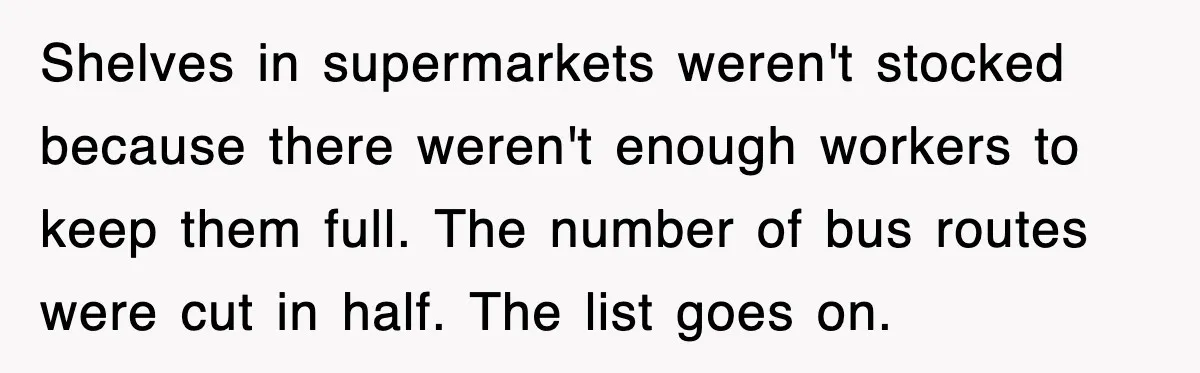 Shelves in supermarkets weren't stocked because there weren't enough workers to keep them full. The number of bus routes were cut in half. The list goes on.
