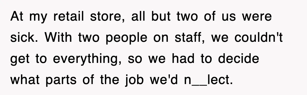 At my retail store, all but two of us were sick. With two people on staff, we couldn't get to everything, so we had to decide what parts of the...