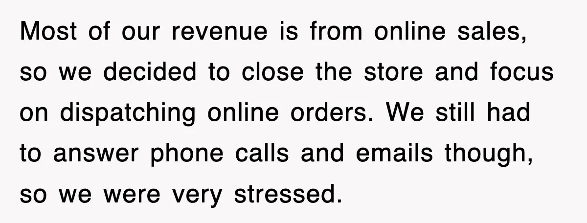 Most of our revenue is from online sales, so we decided to close the store and focus on dispatching online orders. We still had to answer phone calls and emails...