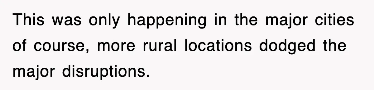 This was only happening in the major cities of course, more rural locations dodged the major disruptions.