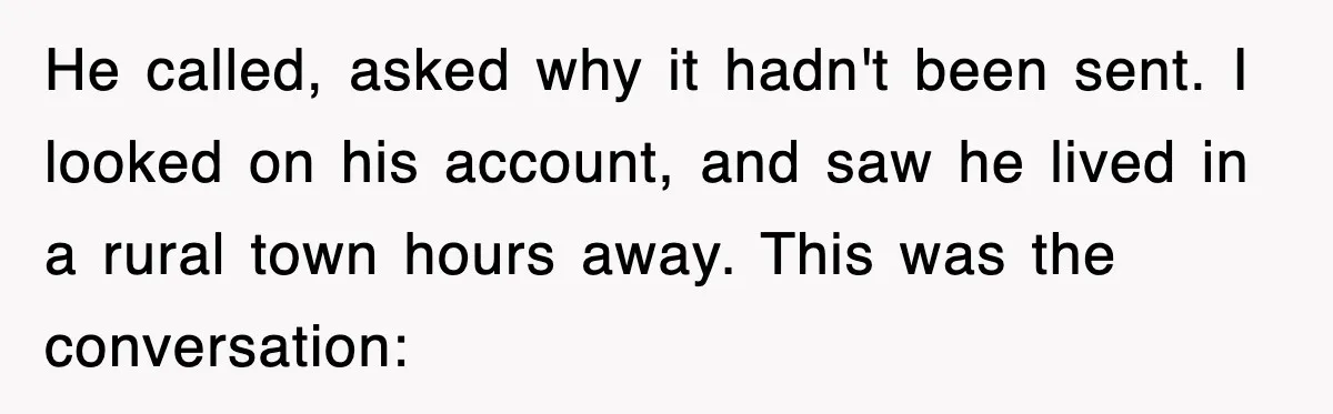 He called, asked why it hadn't been sent. I looked on his account, and saw he lived in a rural town hours away. This was the conversation: