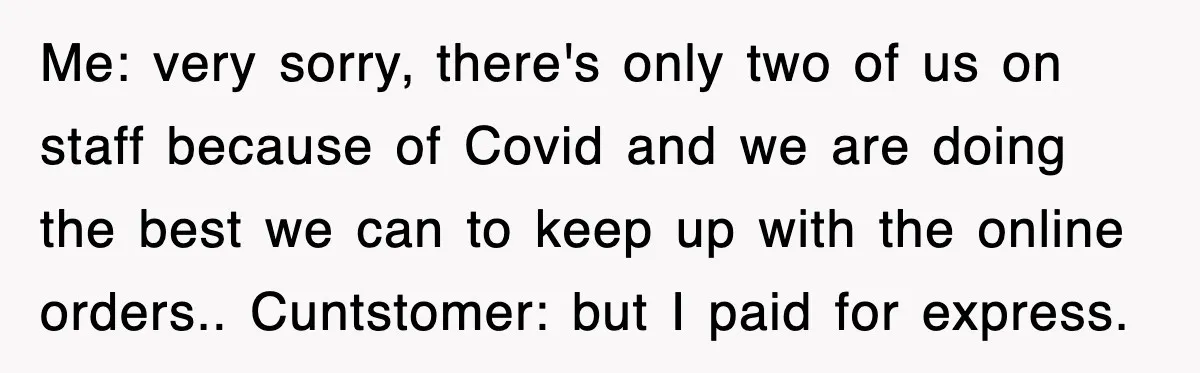 Me: very sorry, there's only two of us on staff because of Covid and we are doing the best we can to keep up with the online orders.. Cuntstomer: but...