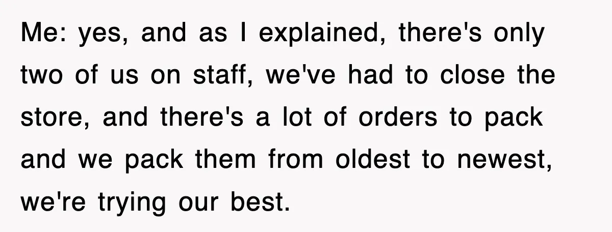 Me: yes, and as I explained, there's only two of us on staff, we've had to close the store, and there's a lot of orders to pack and we pack...