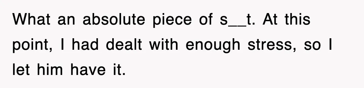 What an absolute piece of s__t. At this point, I had dealt with enough stress, so I let him have it.