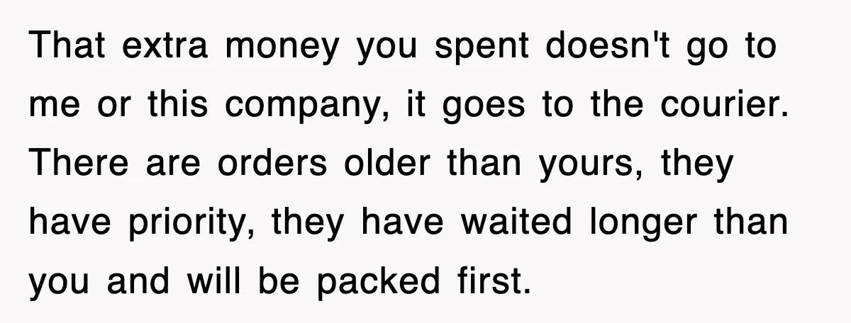 That extra money you spent doesn't go to me or this company, it goes to the courier. There are orders older than yours, they have priority, they have waited longer...
