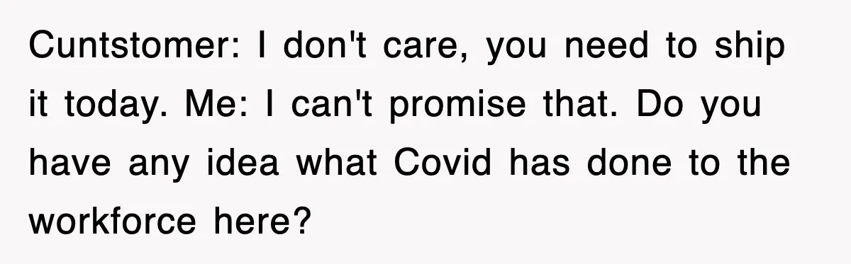 Cuntstomer: I don't care, you need to ship it today. Me: I can't promise that. Do you have any idea what Covid has done to the workforce here?
