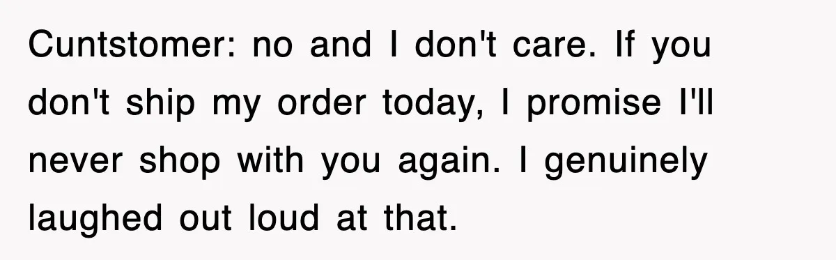 Cuntstomer: no and I don't care. If you don't ship my order today, I promise I'll never shop with you again. I genuinely laughed out loud at that.