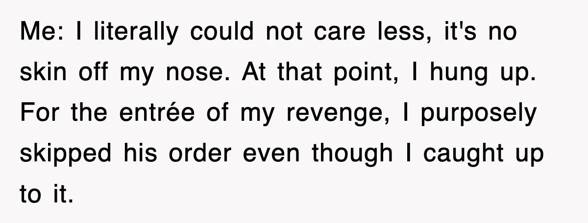 Me: I literally could not care less, it's no skin off my nose. At that point, I hung up. For the entrée of my revenge, I purposely skipped his order...