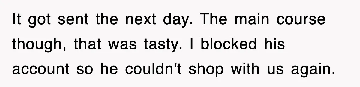 It got sent the next day. The main course though, that was tasty. I blocked his account so he couldn't shop with us again.