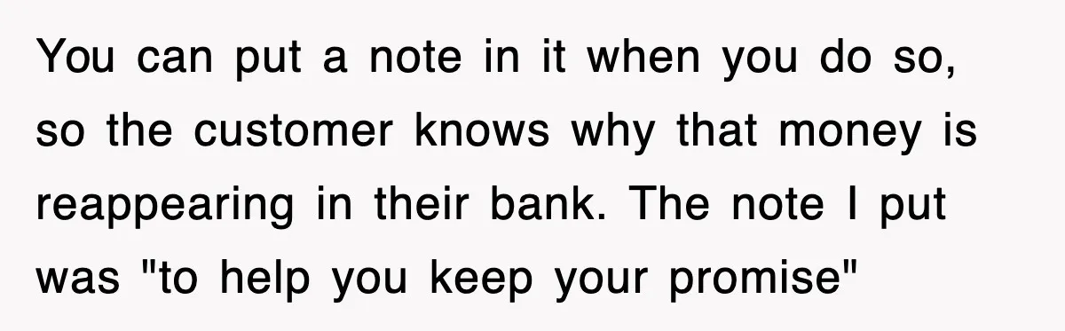 You can put a note in it when you do so, so the customer knows why that money is reappearing in their bank. The note I put was "to help...
