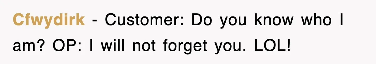 Cfwydirk − Customer: Do you know who I am? OP: I will not forget you. LOL!